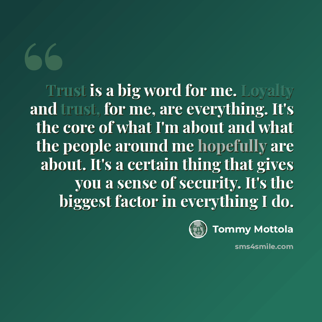 “Trust is a big word for me. Loyalty and trust, for me, are everything. It's the core of what I'm about and what the people around me hopefully are about. It's a certain thing that gives you a sense of security. It's the biggest factor in everything I do.” quote by Tommy Mottola