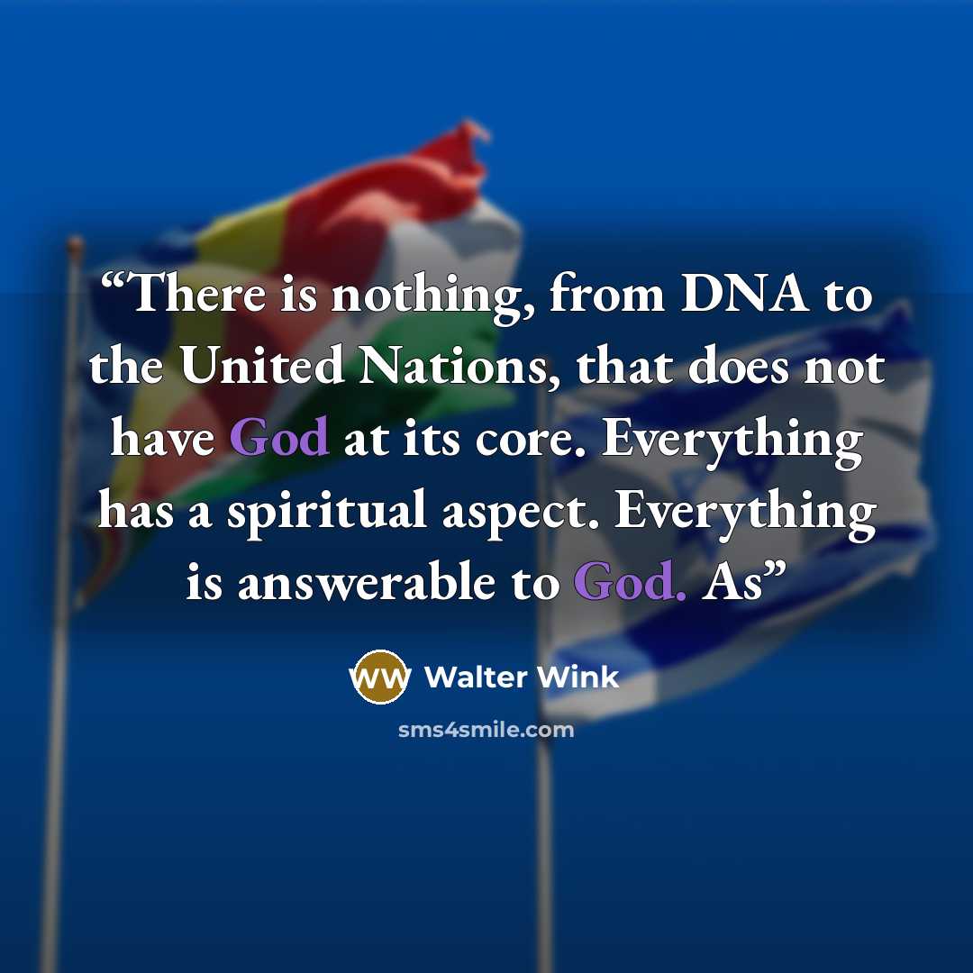 “There is nothing, from DNA to the United Nations, that does not have God at its core. Everything has a spiritual aspect. Everything is answerable to God. As” quote by Walter Wink