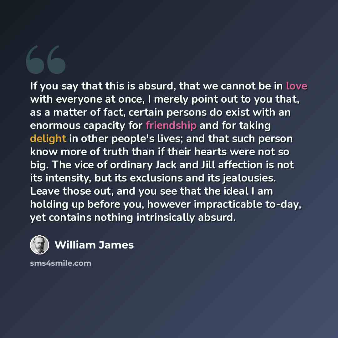 “If you say that this is absurd, that we cannot be in love with everyone at once, I merely point out to you that, as a matter of fact, certain persons do exist with an enormous capacity for friendship and for taking delight in other people's lives; and that such person know more of truth than if…” quote by William James