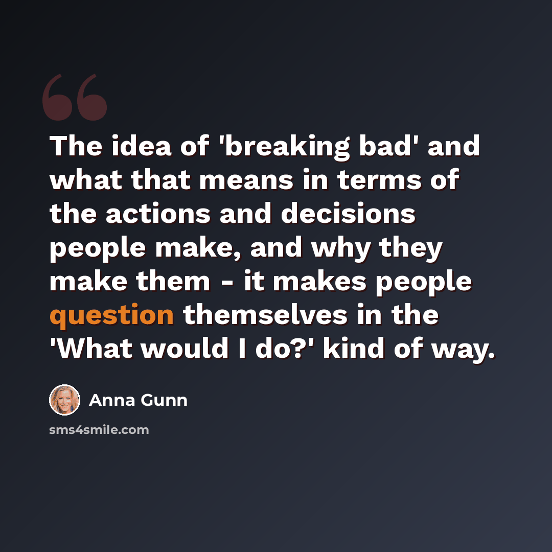 “The idea of 'breaking bad' and what that means in terms of the actions and decisions people make, and why they make them - it makes people question themselves in the 'What would I do?' kind of way.” quote by Anna Gunn