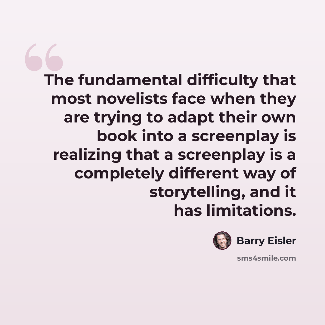 “The fundamental difficulty that most novelists face when they are trying to adapt their own book into a screenplay is realizing that a screenplay is a completely different way of storytelling, and it has limitations.” quote by Barry Eisler