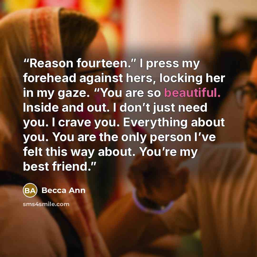 “Reason fourteen.” I press my forehead against hers, locking her in my gaze. “You are so beautiful. Inside and out. I don’t just need you. I crave you. Everything about you. You are the only person I’ve felt this way about. You’re my best friend.” quote by Becca Ann