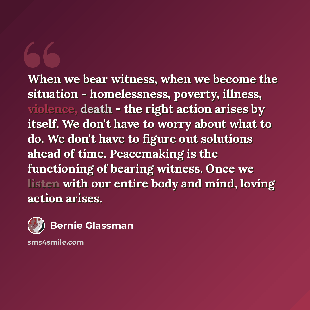 “When we bear witness, when we become the situation - homelessness, poverty, illness, violence, death - the right action arises by itself. We don't have to worry about what to do. We don't have to figure out solutions ahead of time. Peacemaking is the functioning of bearing witness. Once we listen…” quote by Bernie Glassman