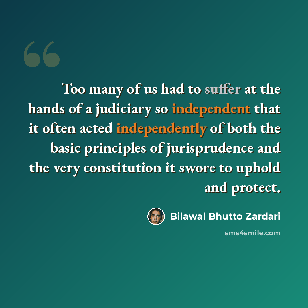 “Too many of us had to suffer at the hands of a judiciary so independent that it often acted independently of both the basic principles of jurisprudence and the very constitution it swore to uphold and protect.” quote by Bilawal Bhutto Zardari