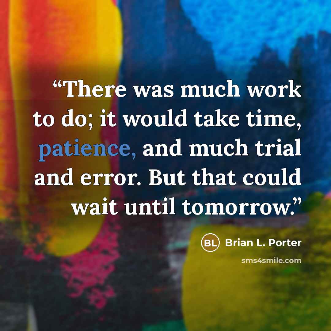 “There was much work to do; it would take time, patience, and much trial and error. But that could wait until tomorrow.” quote by Brian L. Porter