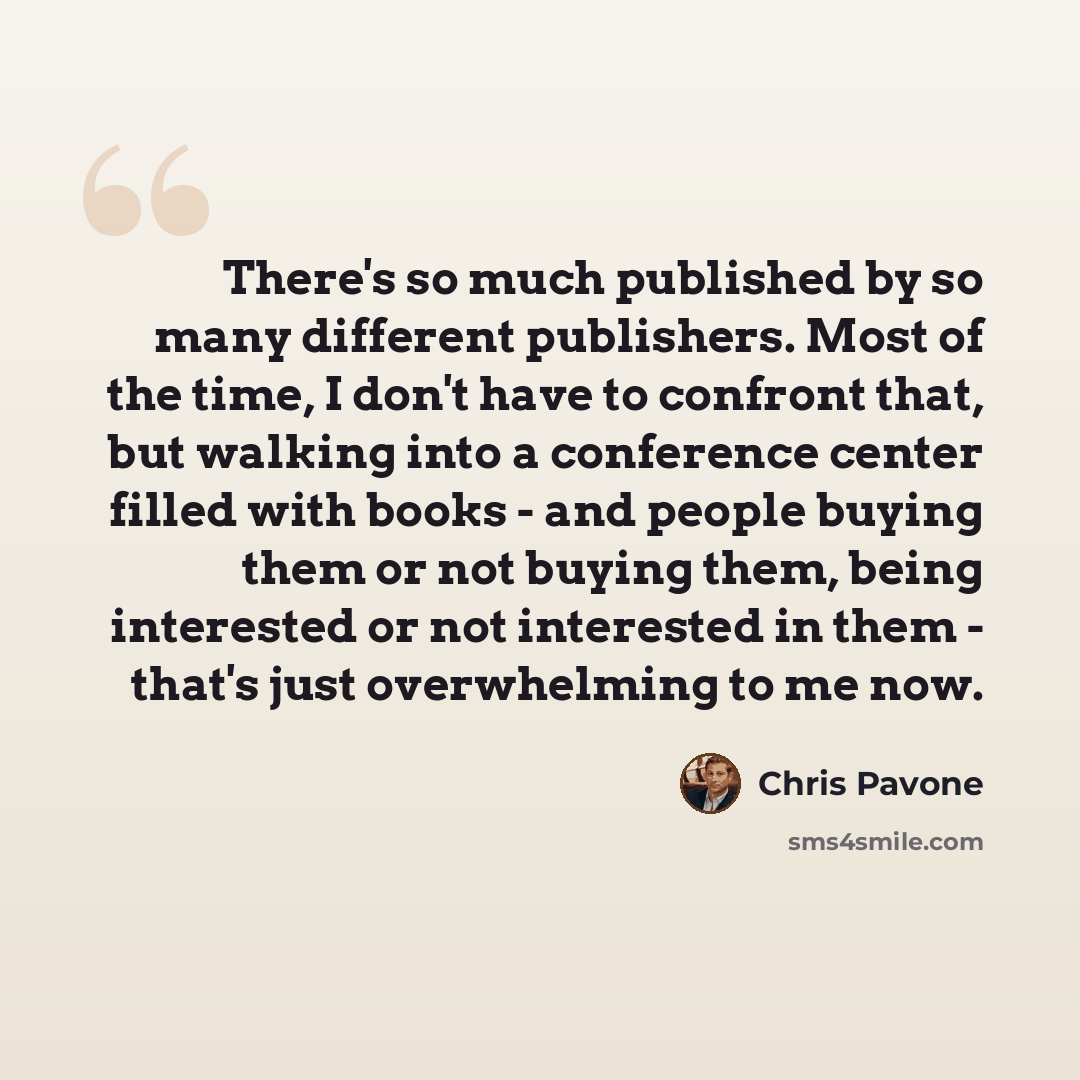 “There's so much published by so many different publishers. Most of the time, I don't have to confront that, but walking into a conference center filled with books - and people buying them or not buying them, being interested or not interested in them - that's just overwhelming to me now.” quote by Chris Pavone