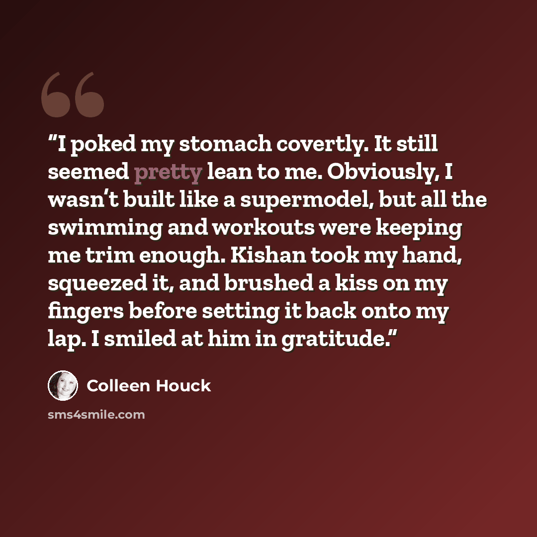 “I poked my stomach covertly. It still seemed pretty lean to me. Obviously, I wasn’t built like a supermodel, but all the swimming and workouts were keeping me trim enough. Kishan took my hand, squeezed it, and brushed a kiss on my fingers before setting it back onto my lap. I smiled at him in…” quote by Colleen Houck