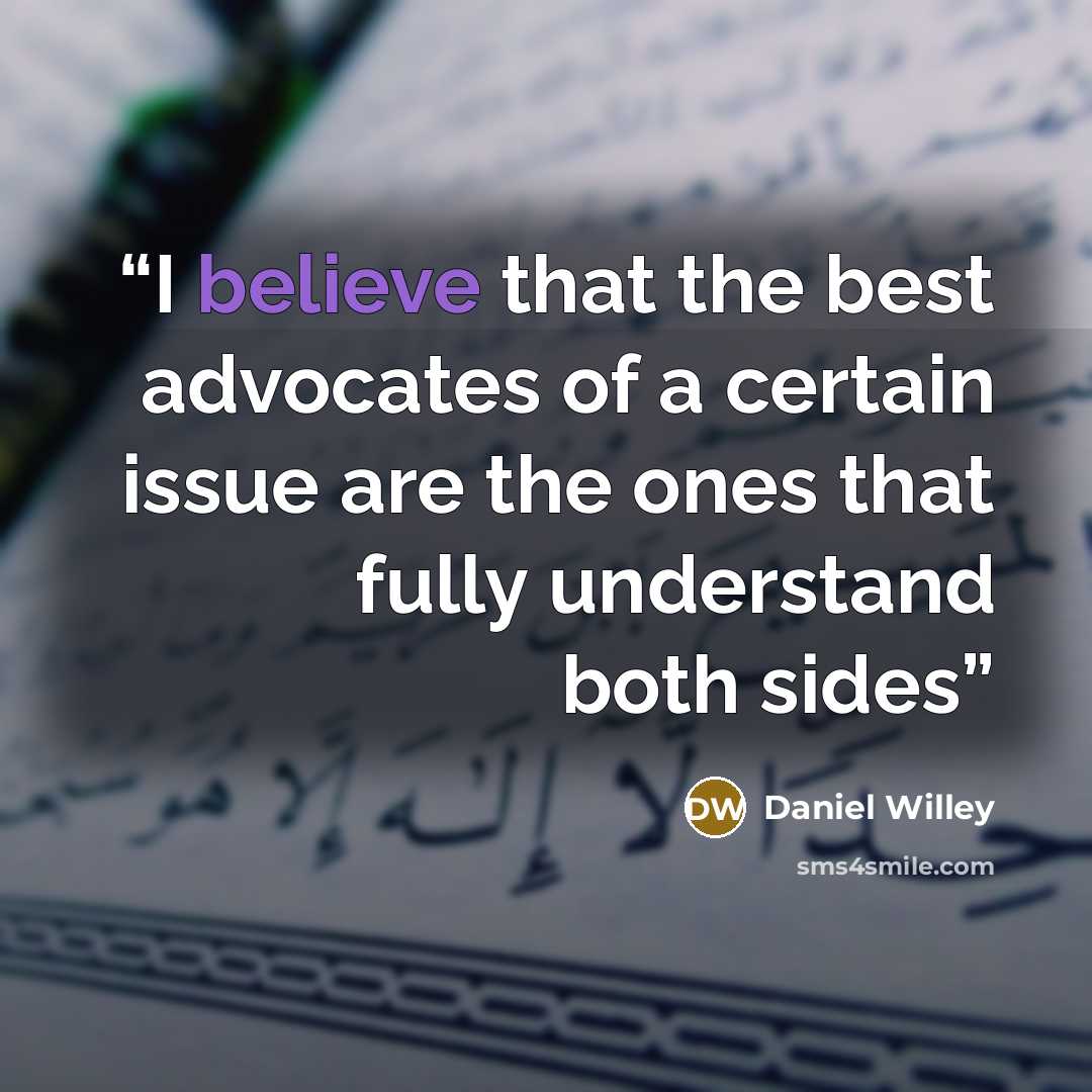 “I believe that the best advocates of a certain issue are the ones that fully understand both sides” quote by Daniel Willey