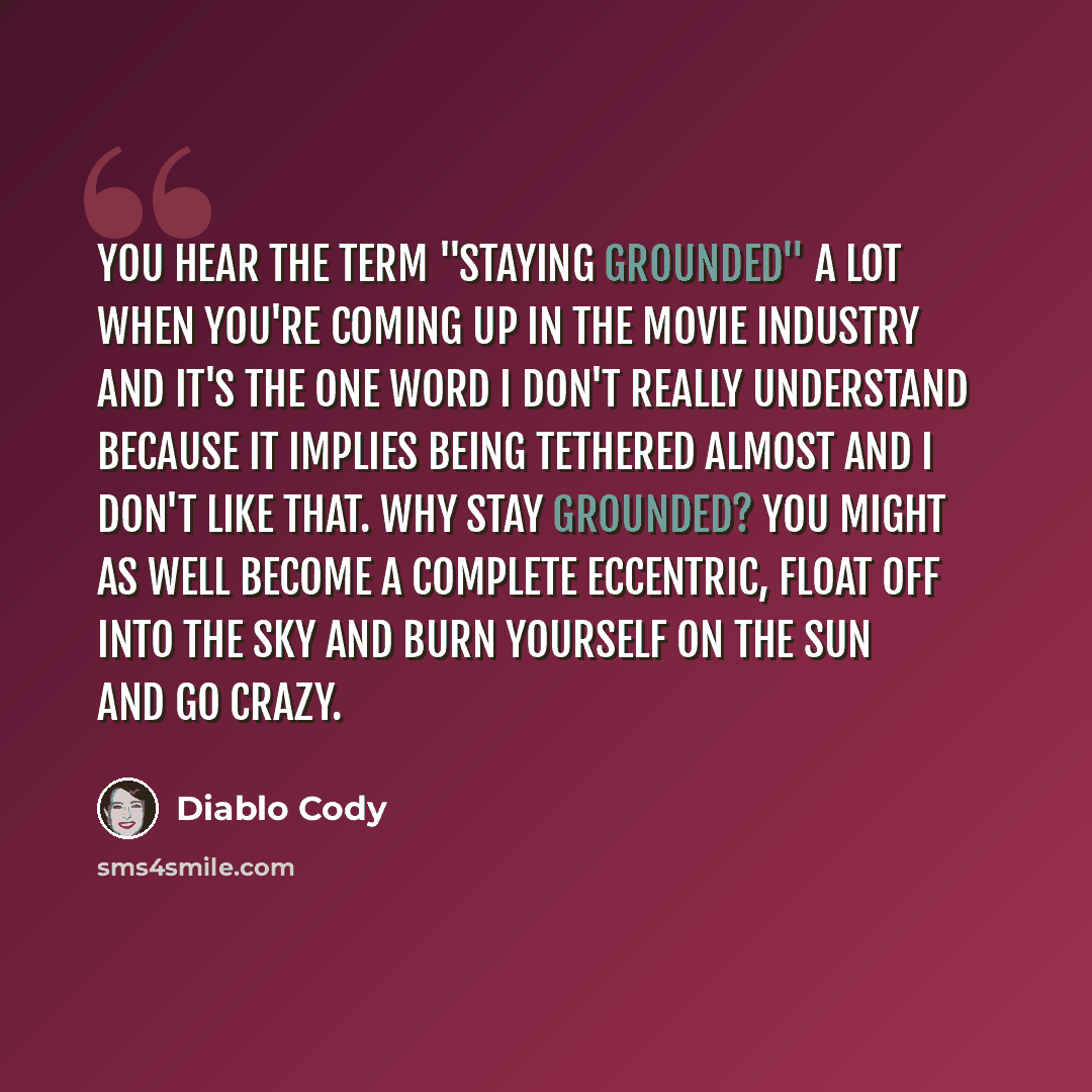 “You hear the term "staying grounded" a lot when you're coming up in the movie industry and it's the one word I don't really understand because it implies being tethered almost and I don't like that. Why stay grounded? You might as well become a complete eccentric, float off into the sky and burn…” quote by Diablo Cody