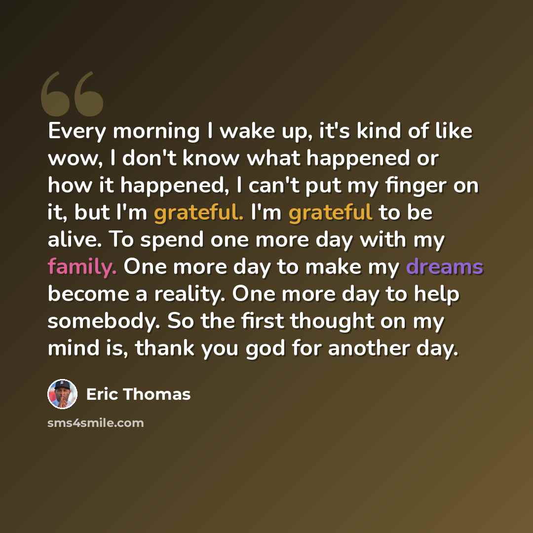 “Every morning I wake up, it's kind of like wow, I don't know what happened or how it happened, I can't put my finger on it, but I'm grateful. I'm grateful to be alive. To spend one more day with my family. One more day to make my dreams become a reality. One more day to help somebody. So the first…” quote by Eric Thomas