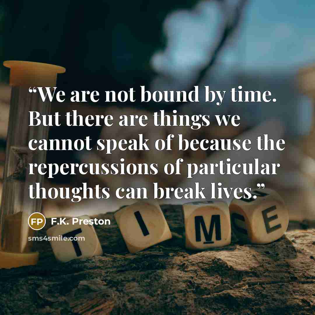 “We are not bound by time. But there are things we cannot speak of because the repercussions of particular thoughts can break lives.” quote by F.K. Preston