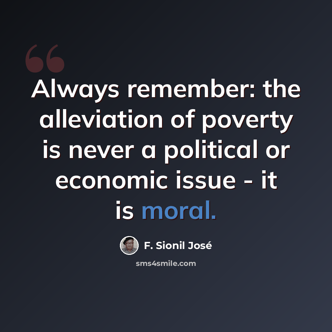 “Always remember: the alleviation of poverty is never a political or economic issue - it is moral.” quote by F. Sionil Jose