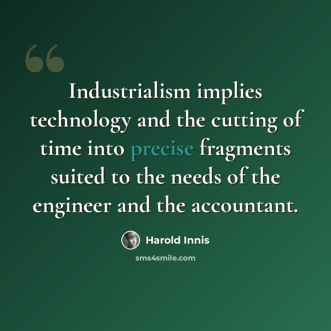 “Industrialism implies technology and the cutting of time into precise fragments suited to the needs of the engineer and the accountant.” quote by Harold Innis