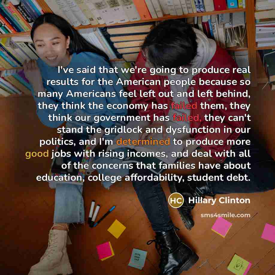 “I've said that we're going to produce real results for the American people because so many Americans feel left out and left behind, they think the economy has failed them, they think our government has failed, they can't stand the gridlock and dysfunction in our politics, and I'm determined to…” quote by Hillary Clinton