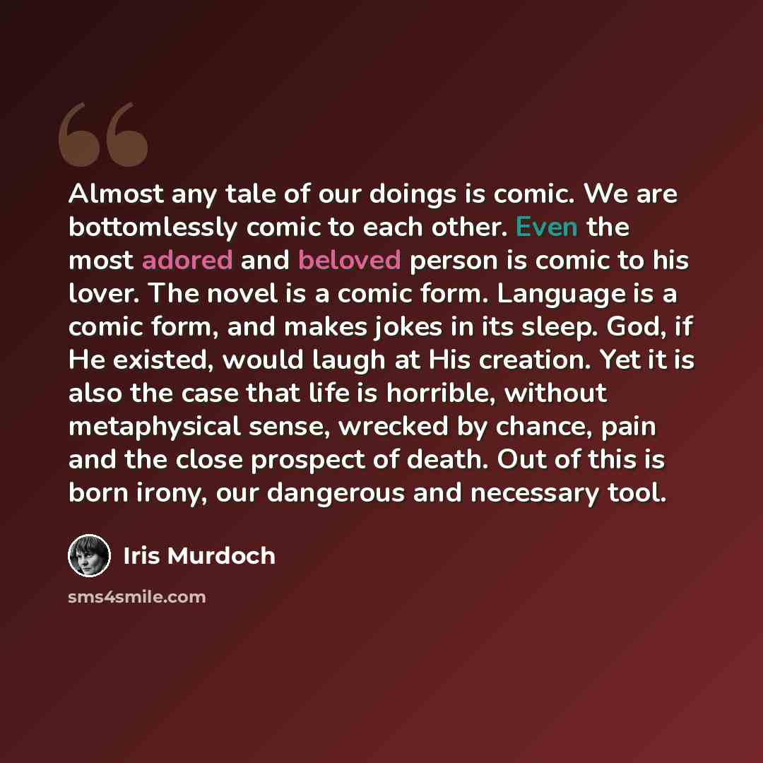 “Almost any tale of our doings is comic. We are bottomlessly comic to each other. Even the most adored and beloved person is comic to his lover. The novel is a comic form. Language is a comic form, and makes jokes in its sleep. God, if He existed, would laugh at His creation. Yet it is also the…” quote by Iris Murdoch