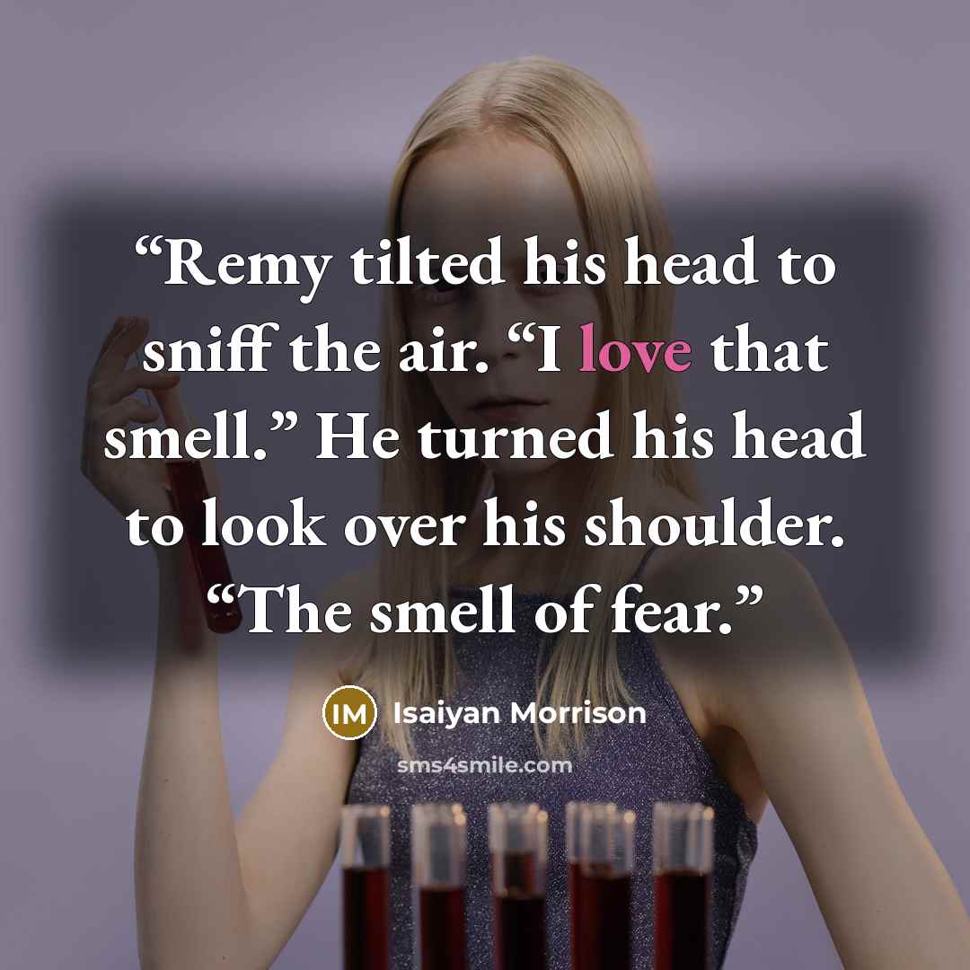 “Remy tilted his head to sniff the air. “I love that smell.” He turned his head to look over his shoulder. “The smell of fear.” quote by Isaiyan Morrison