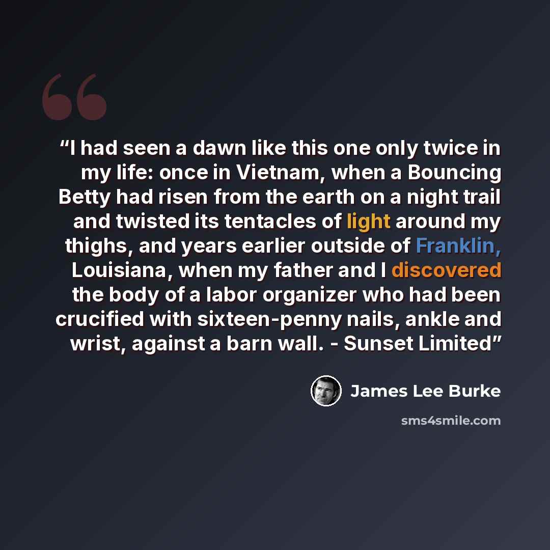 “I had seen a dawn like this one only twice in my life: once in Vietnam, when a Bouncing Betty had risen from the earth on a night trail and twisted its tentacles of light around my thighs, and years earlier outside of Franklin, Louisiana, when my father and I discovered the body of a labor…” quote by James Lee Burke
