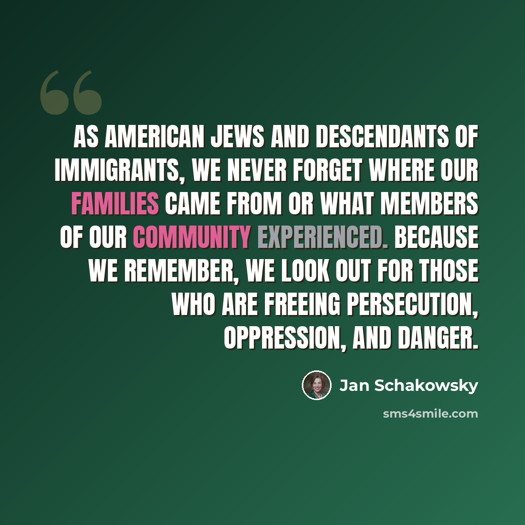 “As American Jews and descendants of immigrants, we never forget where our families came from or what members of our community experienced. Because we remember, we look out for those who are freeing persecution, oppression, and danger.” quote by Jan Schakowsky