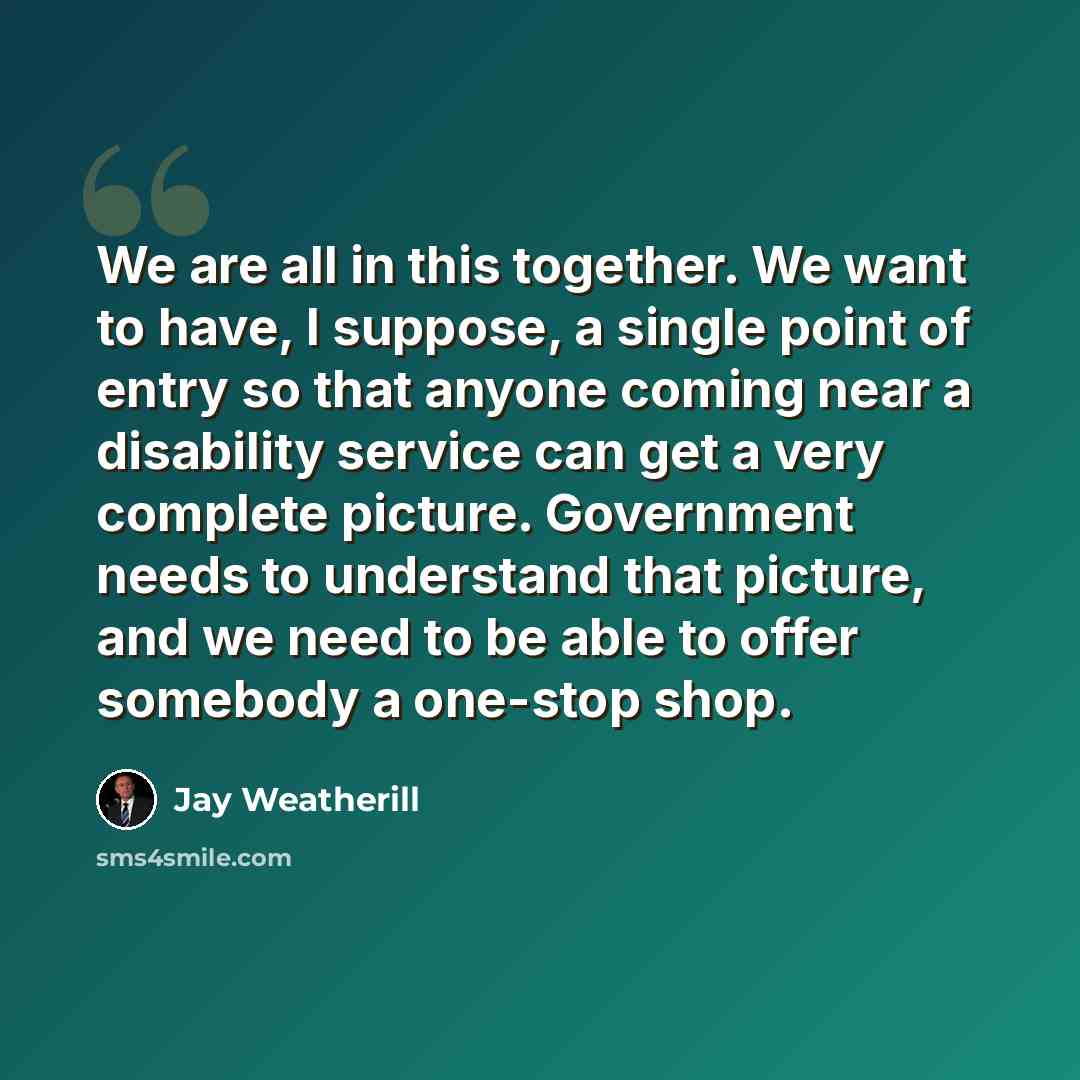 “We are all in this together. We want to have, I suppose, a single point of entry so that anyone coming near a disability service can get a very complete picture. Government needs to understand that picture, and we need to be able to offer somebody a one-stop shop.” quote by Jay Weatherill