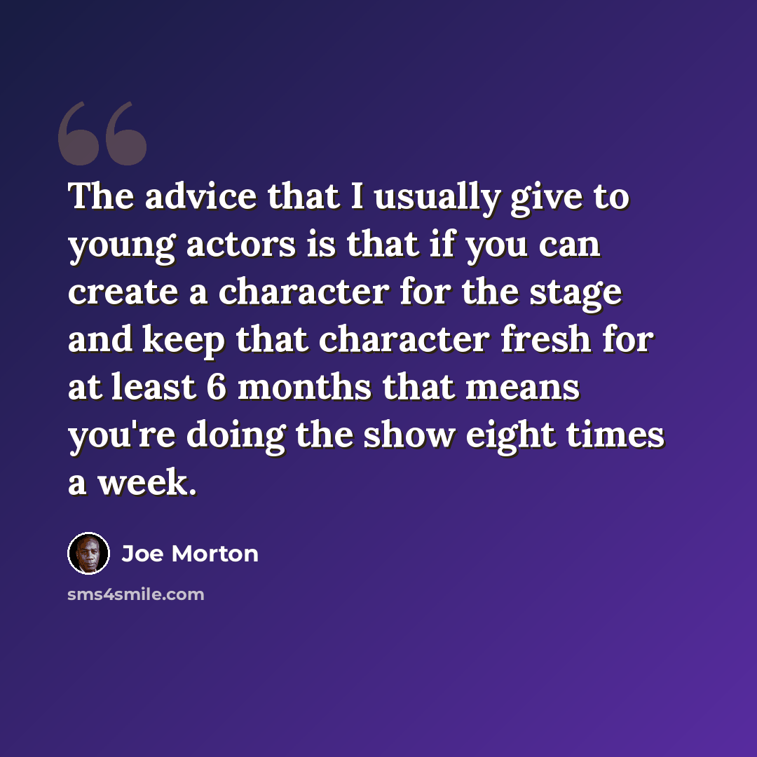 “The advice that I usually give to young actors is that if you can create a character for the stage and keep that character fresh for at least 6 months that means you're doing the show eight times a week.” quote by Joe Morton