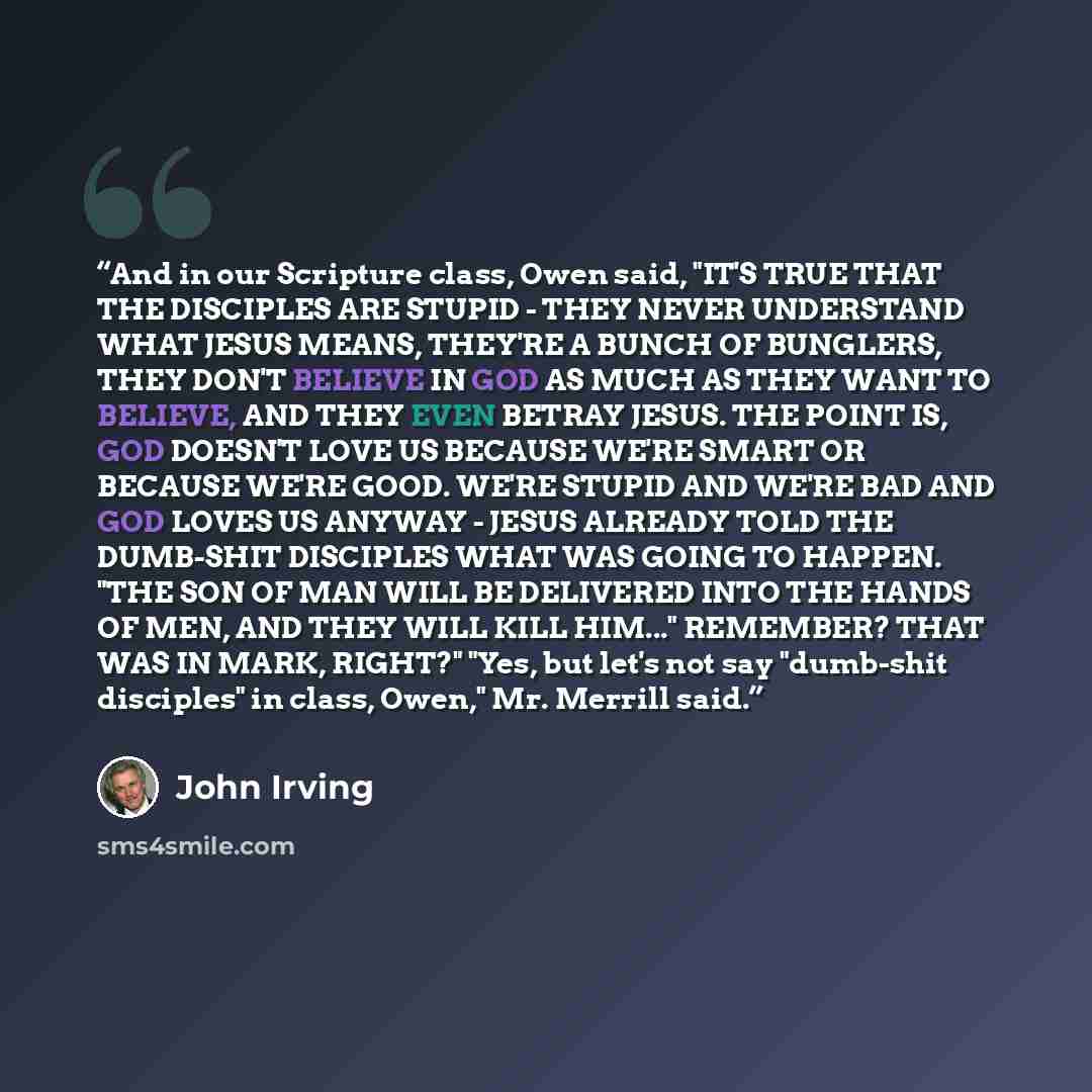 “And in our Scripture class, Owen said, "IT'S TRUE THAT THE DISCIPLES ARE STUPID - THEY NEVER UNDERSTAND WHAT JESUS MEANS, THEY'RE A BUNCH OF BUNGLERS, THEY DON'T BELIEVE IN GOD AS MUCH AS THEY WANT TO BELIEVE, AND THEY EVEN BETRAY JESUS. THE POINT IS, GOD DOESN'T LOVE US BECAUSE WE'RE SMART OR…” quote by John Irving