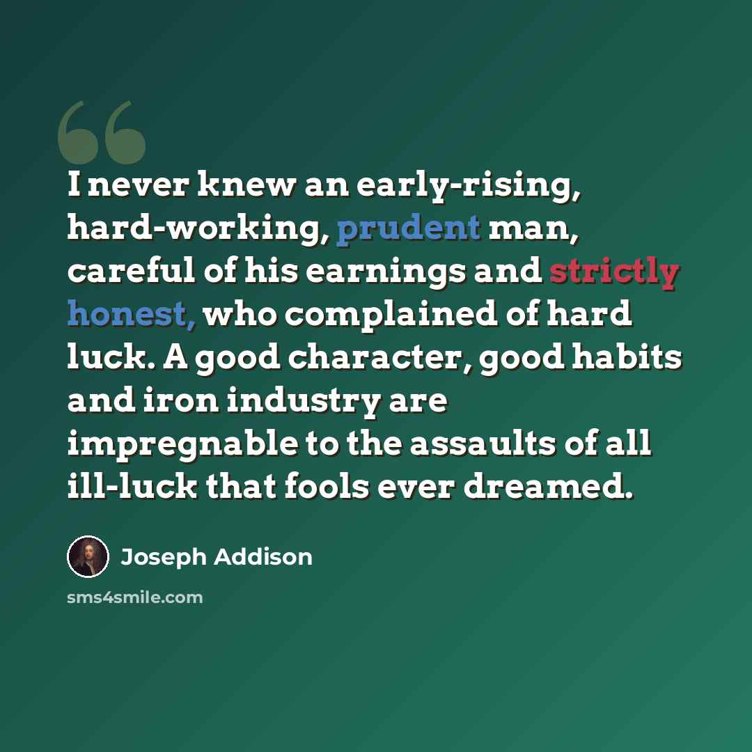 “I never knew an early-rising, hard-working, prudent man, careful of his earnings and strictly honest, who complained of hard luck. A good character, good habits and iron industry are impregnable to the assaults of all ill-luck that fools ever dreamed.” quote by Joseph Addison