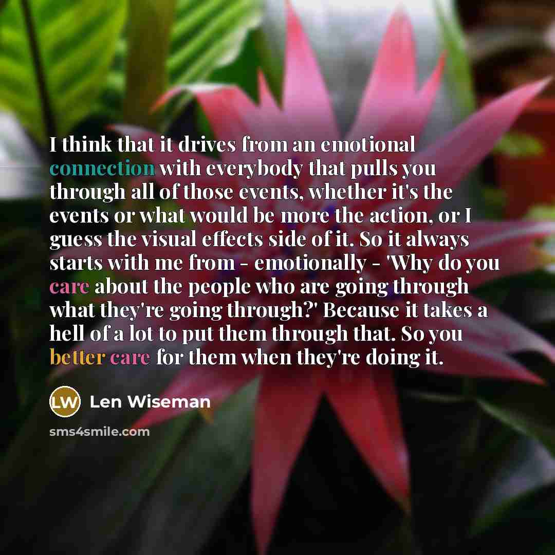 “I think that it drives from an emotional connection with everybody that pulls you through all of those events, whether it's the events or what would be more the action, or I guess the visual effects side of it. So it always starts with me from - emotionally - 'Why do you care about the people who…” quote by Len Wiseman