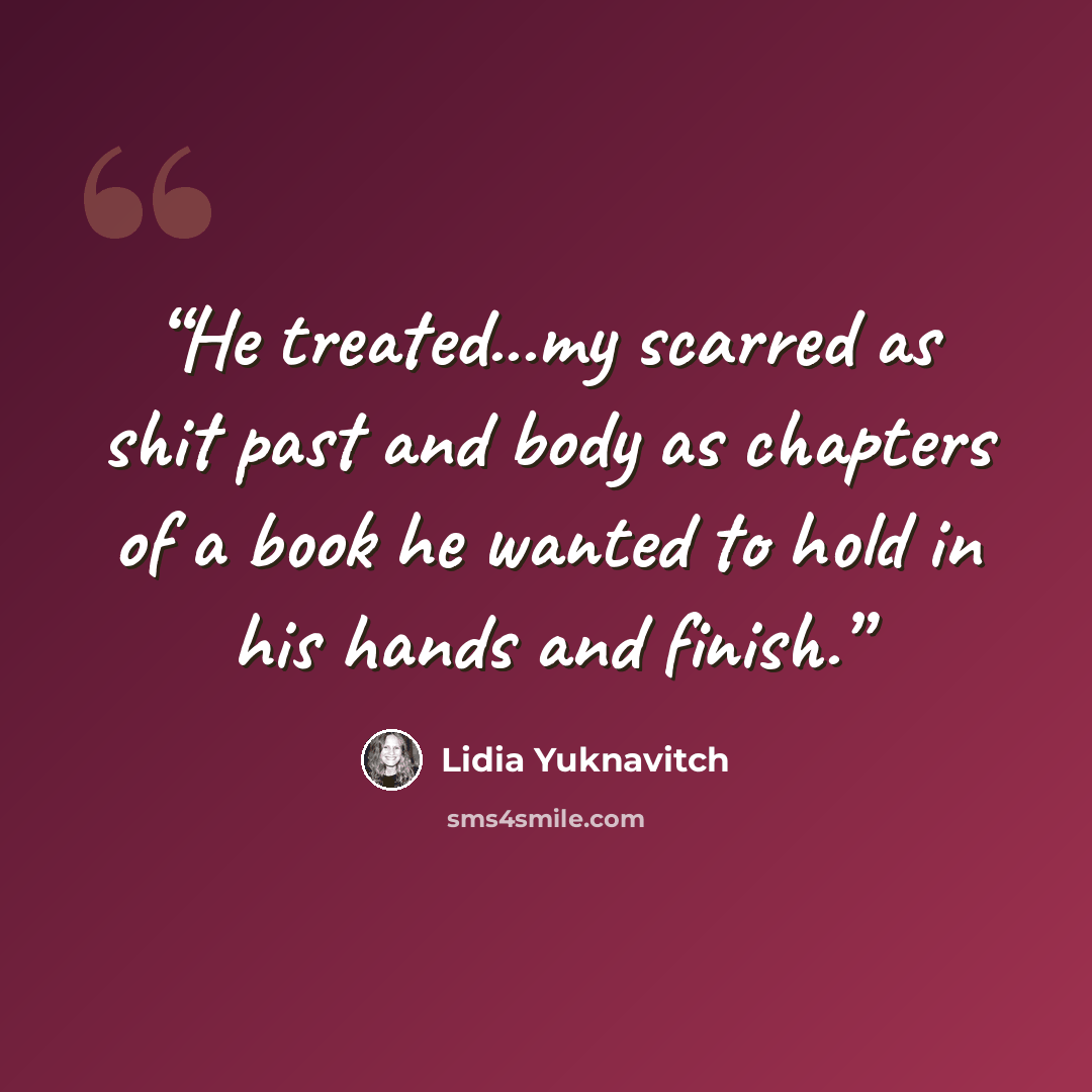 “He treated...my scarred as shit past and body as chapters of a book he wanted to hold in his hands and finish.” quote by Lidia Yuknavitch