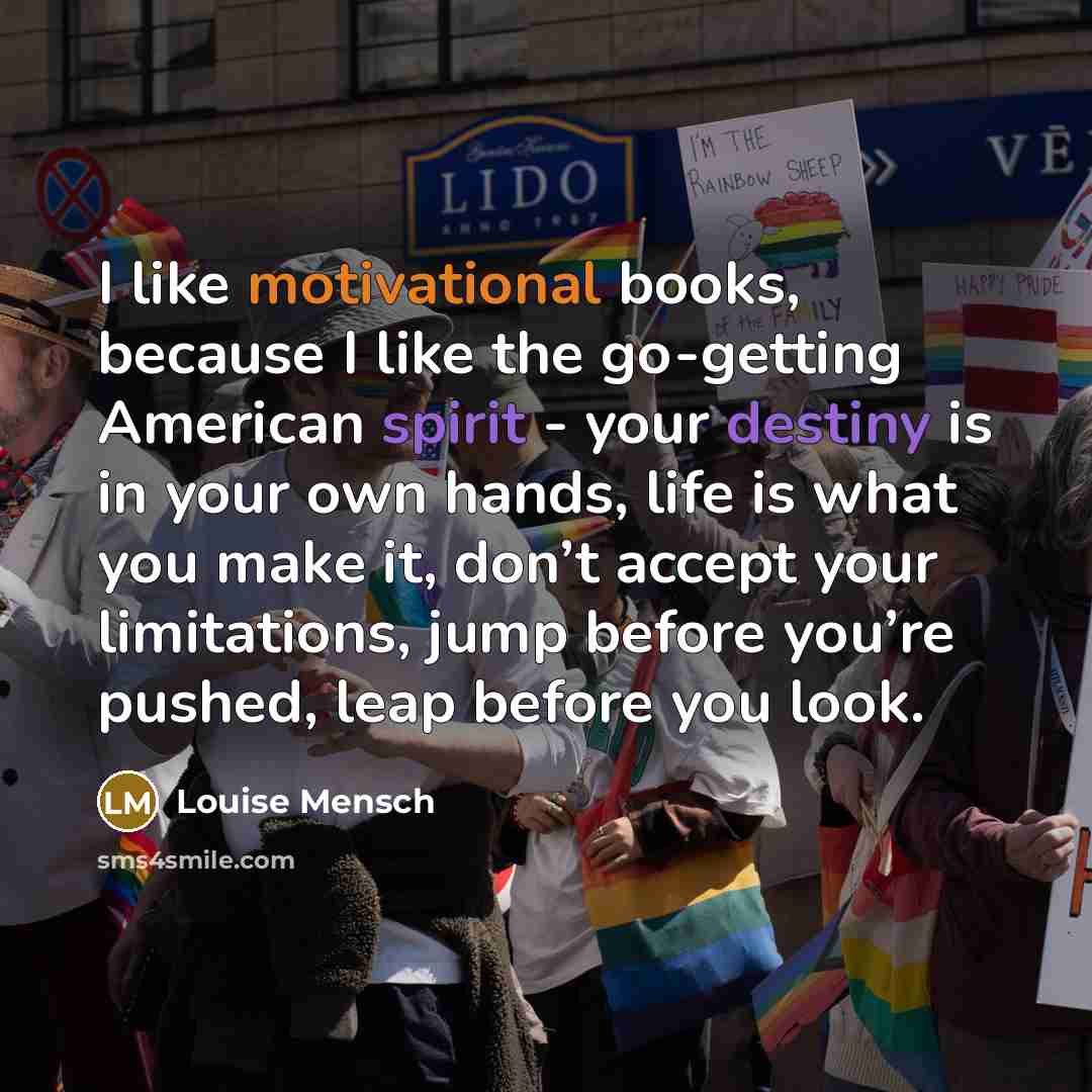 “I like motivational books, because I like the go-getting American spirit - your destiny is in your own hands, life is what you make it, don’t accept your limitations, jump before you’re pushed, leap before you look.” quote by Louise Mensch