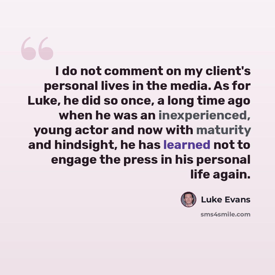“I do not comment on my client's personal lives in the media. As for Luke, he did so once, a long time ago when he was an inexperienced, young actor and now with maturity and hindsight, he has learned not to engage the press in his personal life again.” quote by Luke Evans