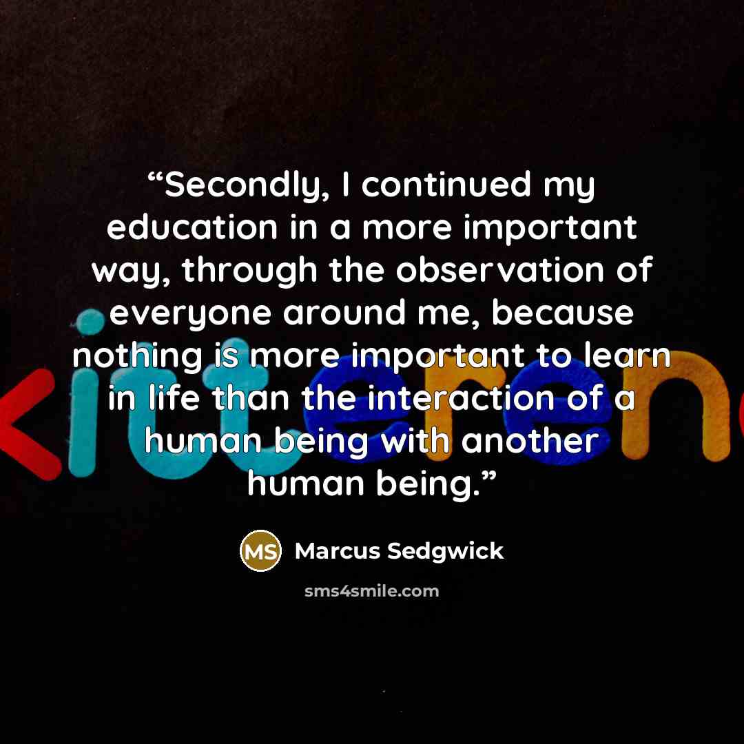 “Secondly, I continued my education in a more important way, through the observation of everyone around me, because nothing is more important to learn in life than the interaction of a human being with another human being.” quote by Marcus Sedgwick