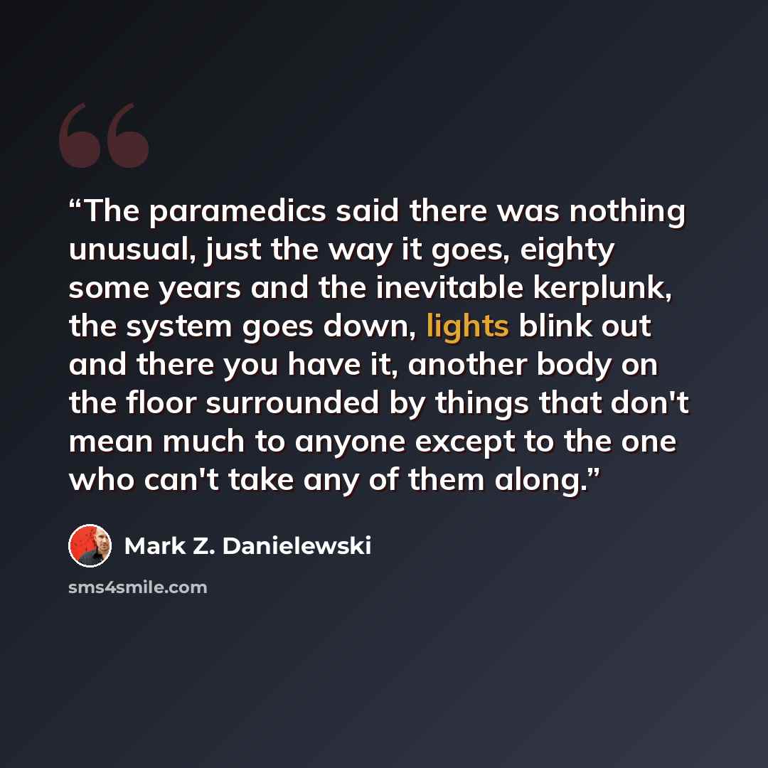 “The paramedics said there was nothing unusual, just the way it goes, eighty some years and the inevitable kerplunk, the system goes down, lights blink out and there you have it, another body on the floor surrounded by things that don't mean much to anyone except to the one who can't take any of…” quote by Mark Z. Danielewski