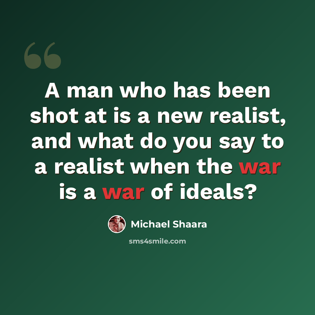 “A man who has been shot at is a new realist, and what do you say to a realist when the war is a war of ideals?” quote by Michael Shaara