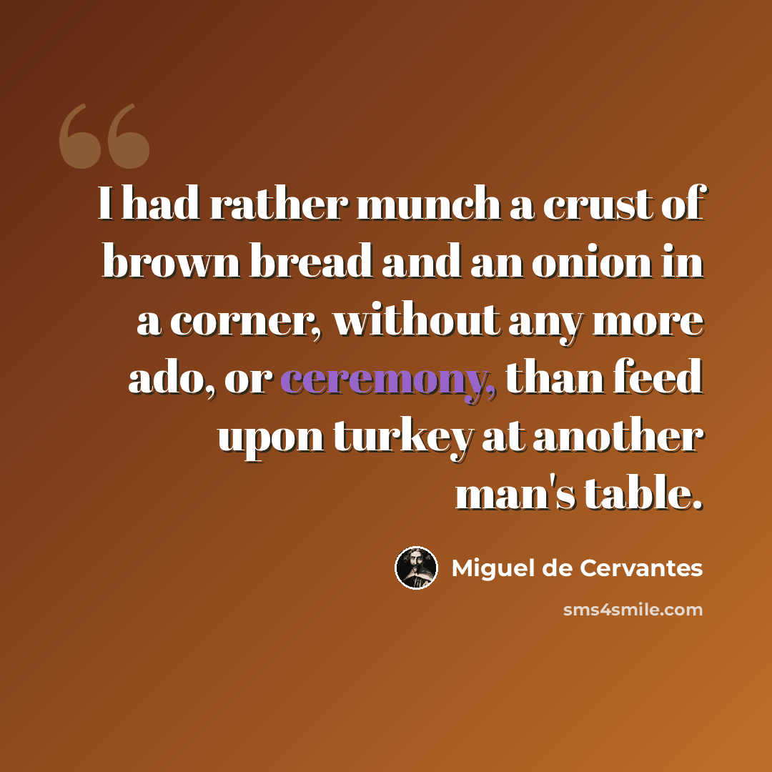 “I had rather munch a crust of brown bread and an onion in a corner, without any more ado, or ceremony, than feed upon turkey at another man's table.” quote by Miguel de Cervantes