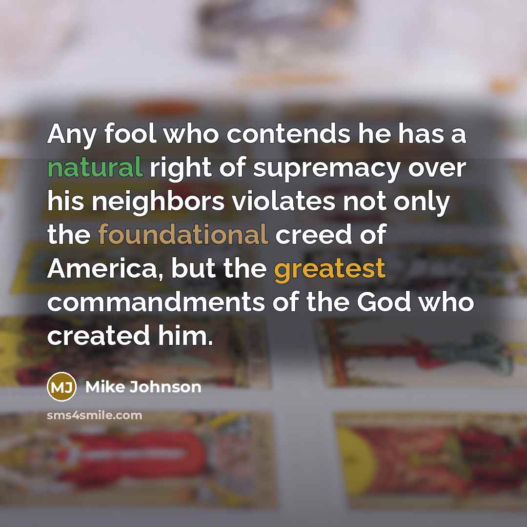 “Any fool who contends he has a natural right of supremacy over his neighbors violates not only the foundational creed of America, but the greatest commandments of the God who created him.” quote by Mike Johnson