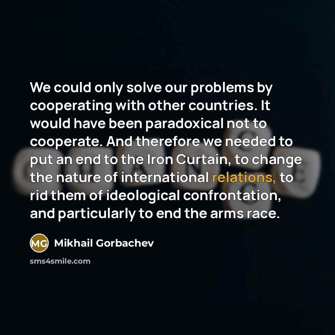“We could only solve our problems by cooperating with other countries. It would have been paradoxical not to cooperate. And therefore we needed to put an end to the Iron Curtain, to change the nature of international relations, to rid them of ideological confrontation, and particularly to end the…” quote by Mikhail Gorbachev