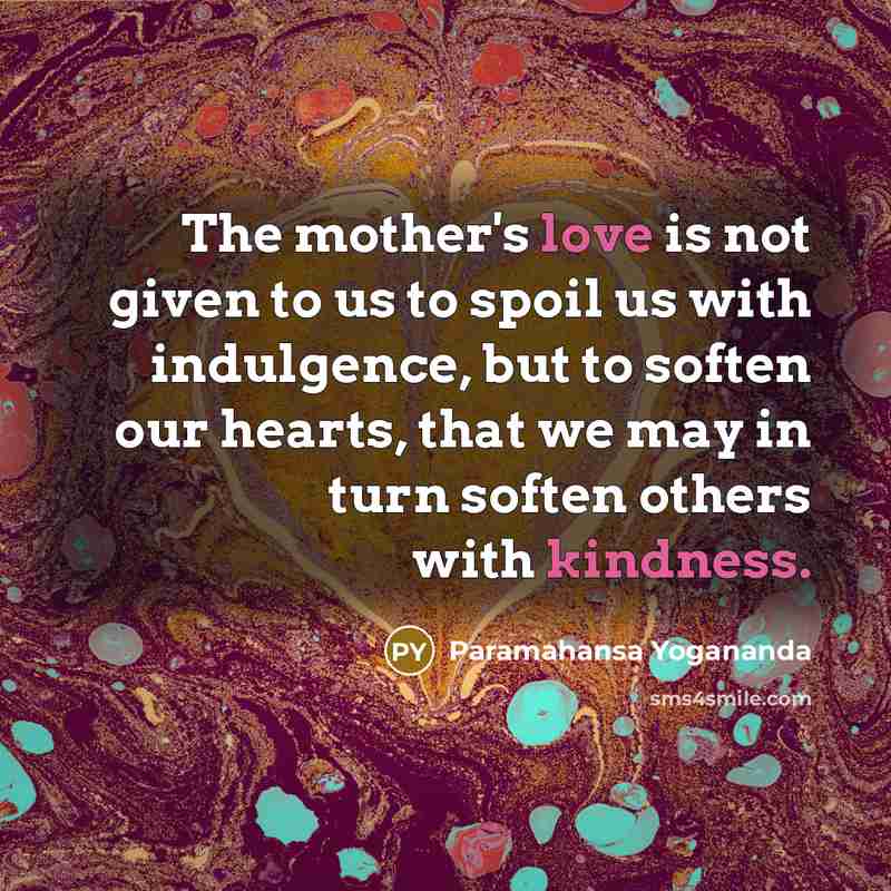 “The mother's love is not given to us to spoil us with indulgence, but to soften our hearts, that we may in turn soften others with kindness.” quote by Paramahansa Yogananda