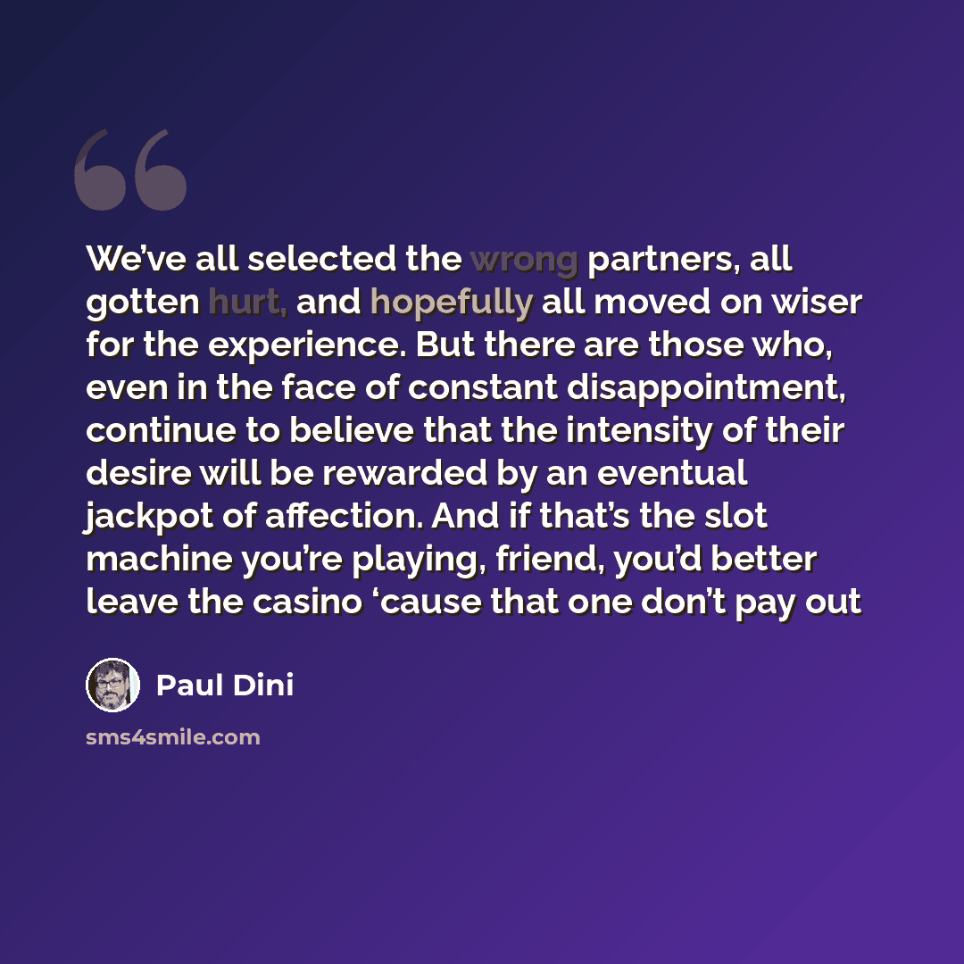 “We’ve all selected the wrong partners, all gotten hurt, and hopefully all moved on wiser for the experience. But there are those who, even in the face of constant disappointment, continue to believe that the intensity of their desire will be rewarded by an eventual jackpot of affection. And if…” quote by Paul Dini
