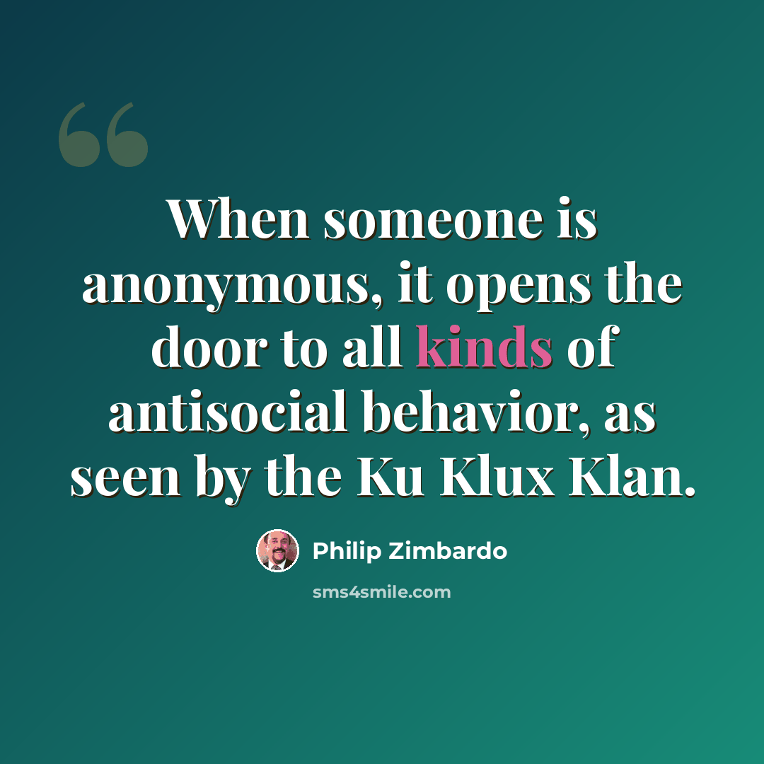 “When someone is anonymous, it opens the door to all kinds of antisocial behavior, as seen by the Ku Klux Klan.” quote by Philip Zimbardo
