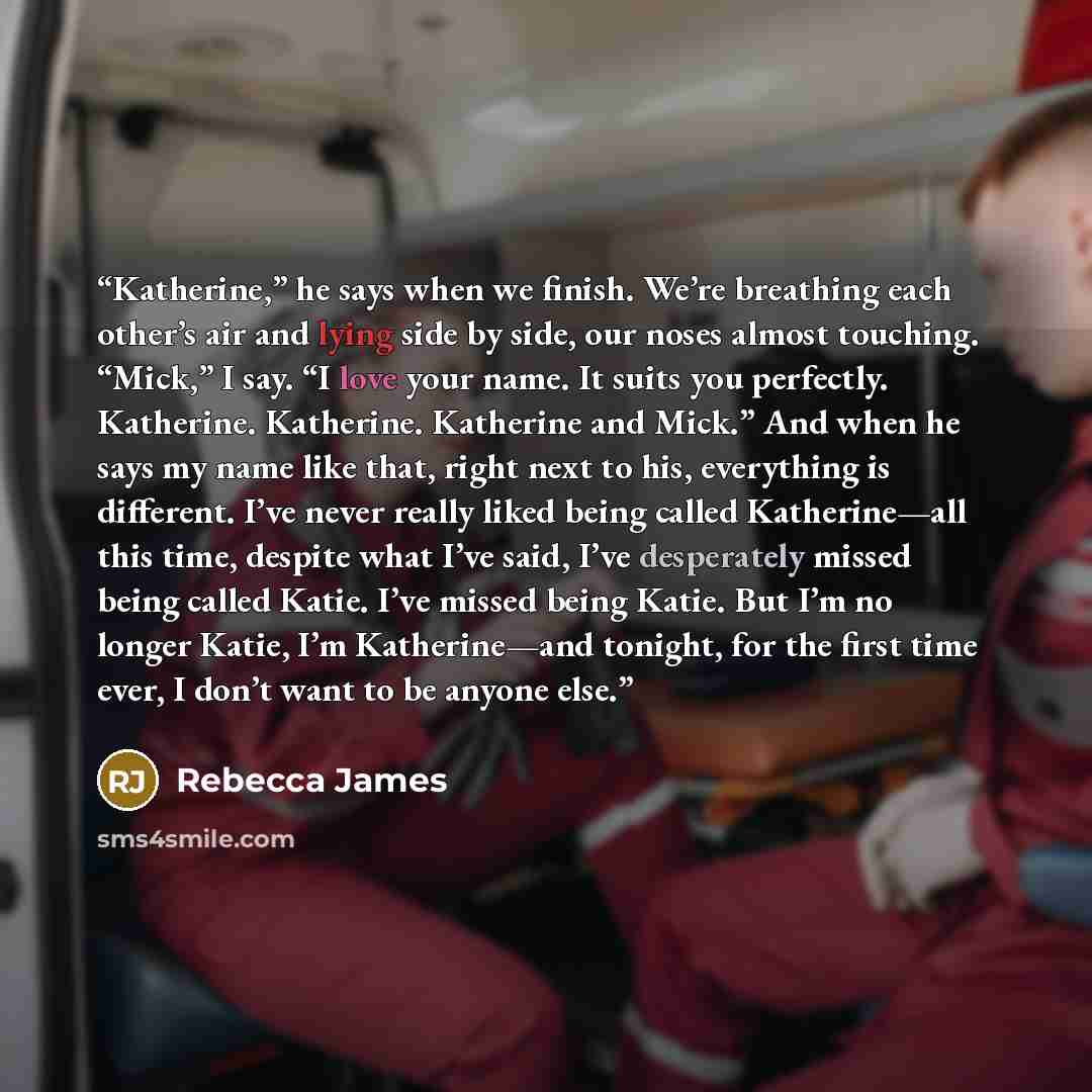 “Katherine,” he says when we finish. We’re breathing each other’s air and lying side by side, our noses almost touching. “Mick,” I say. “I love your name. It suits you perfectly. Katherine. Katherine. Katherine and Mick.” And when he says my name like that, right next to his, everything is…” quote by Rebecca James