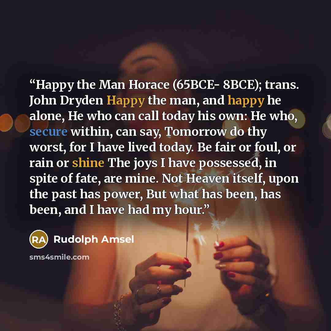 “Happy the Man Horace (65BCE- 8BCE); trans. John Dryden Happy the man, and happy he alone, He who can call today his own: He who, secure within, can say, Tomorrow do thy worst, for I have lived today. Be fair or foul, or rain or shine The joys I have possessed, in spite of fate, are mine. Not…” quote by Rudolph Amsel