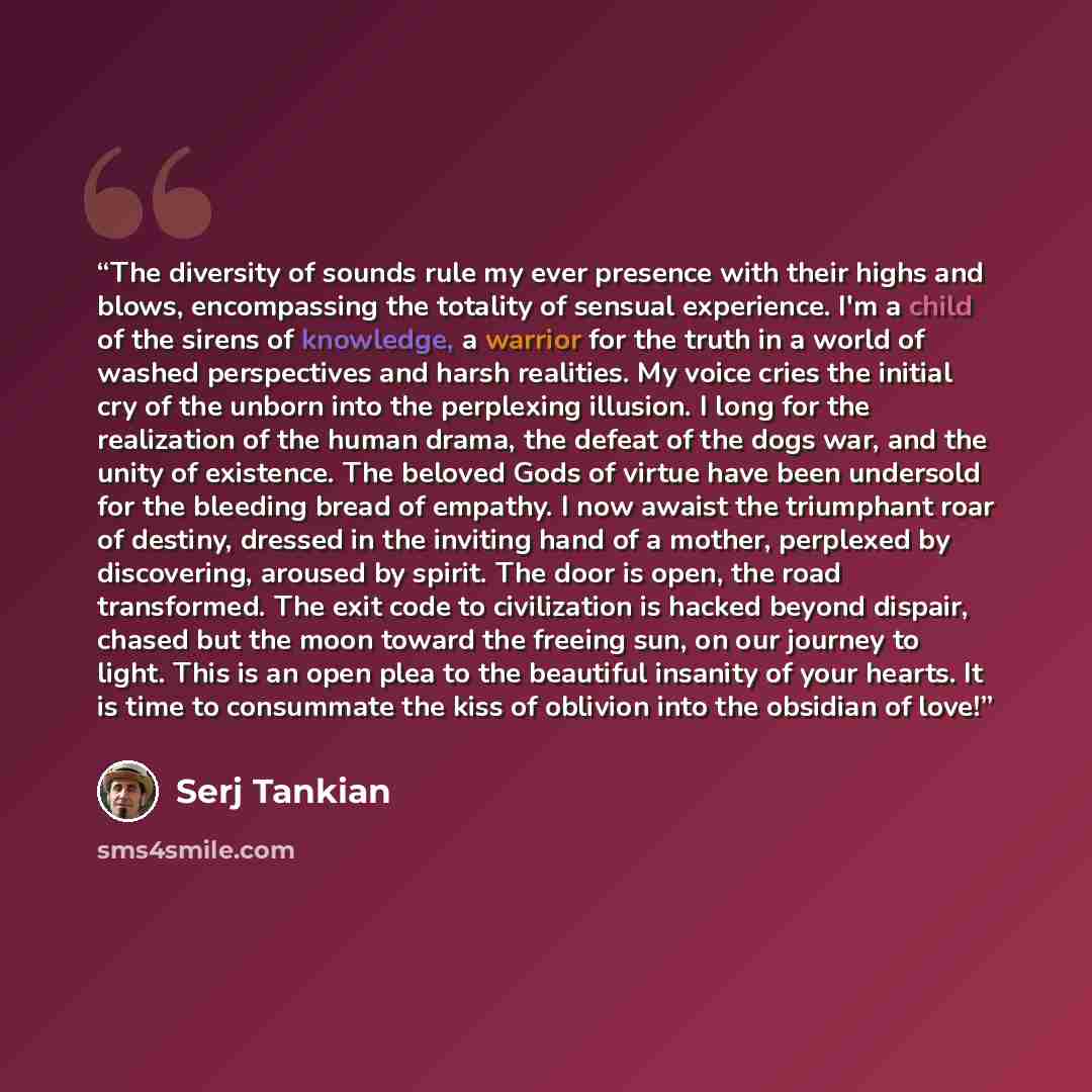 “The diversity of sounds rule my ever presence with their highs and blows, encompassing the totality of sensual experience. I'm a child of the sirens of knowledge, a warrior for the truth in a world of washed perspectives and harsh realities. My voice cries the initial cry of the unborn into the…” quote by Serj Tankian