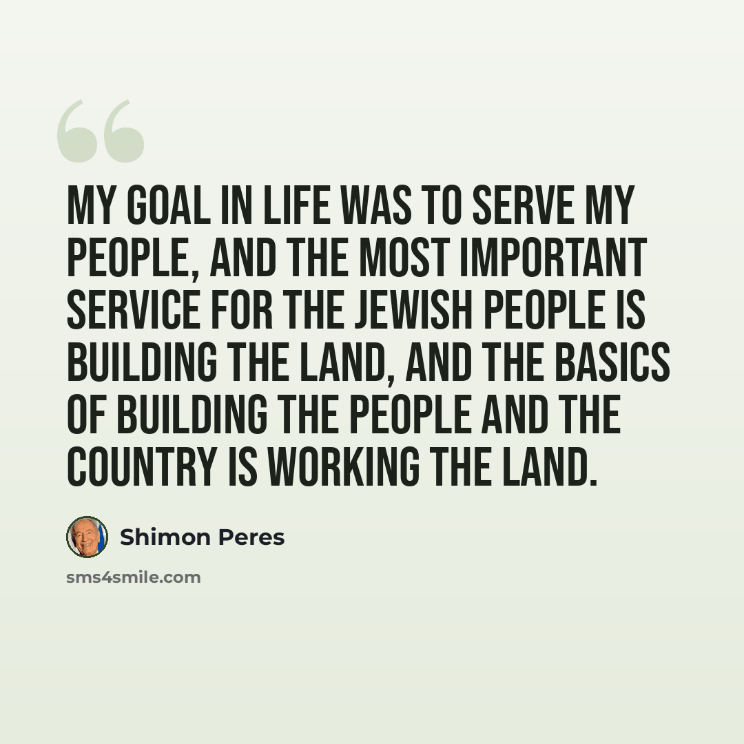 “My goal in life was to serve my people, and the most important service for the Jewish people is building the land, and the basics of building the people and the country is working the land.” quote by Shimon Peres