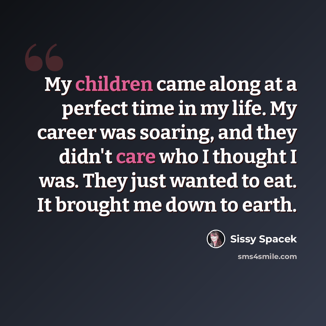 “My children came along at a perfect time in my life. My career was soaring, and they didn't care who I thought I was. They just wanted to eat. It brought me down to earth.” quote by Sissy Spacek