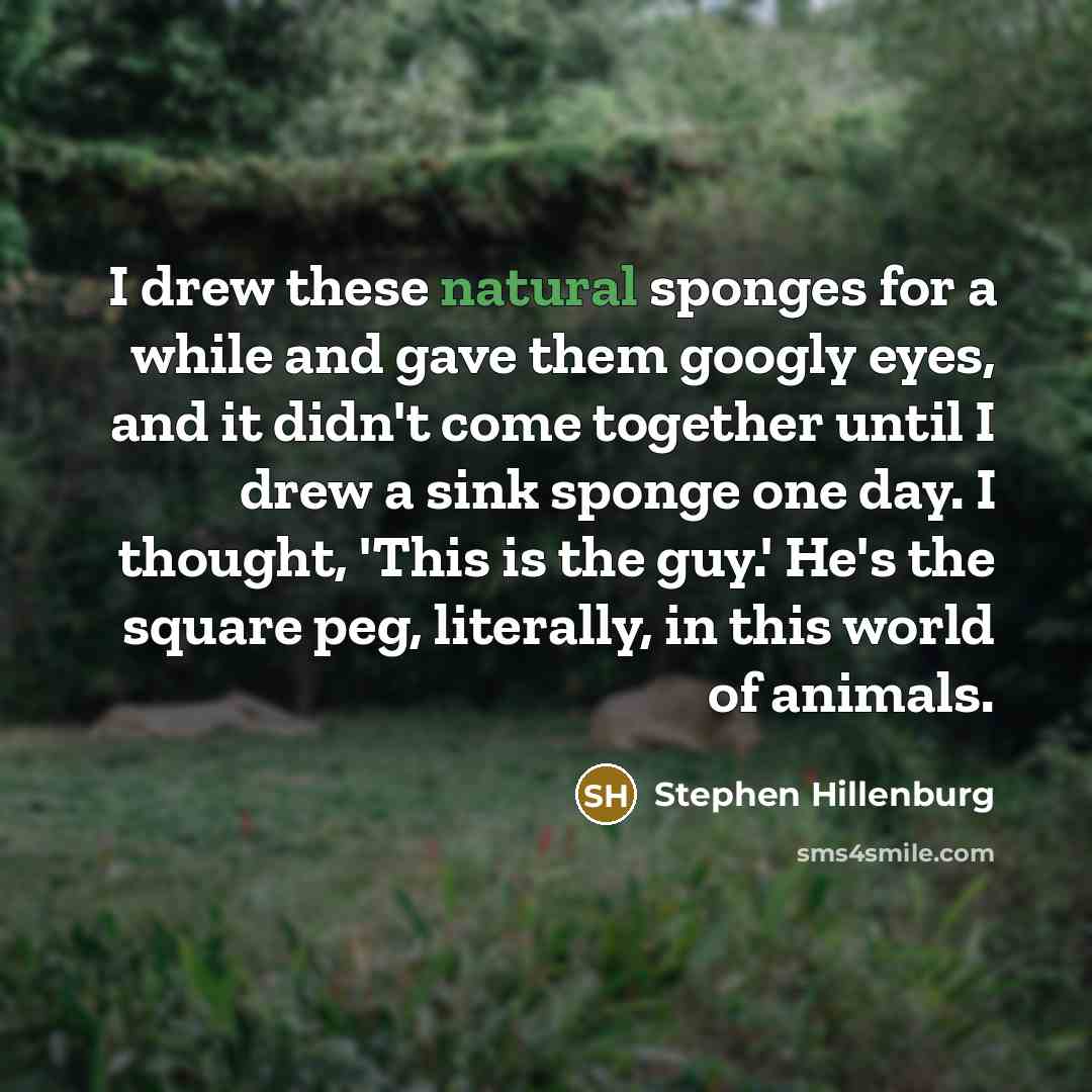 “I drew these natural sponges for a while and gave them googly eyes, and it didn't come together until I drew a sink sponge one day. I thought, 'This is the guy.' He's the square peg, literally, in this world of animals.” quote by Stephen Hillenburg