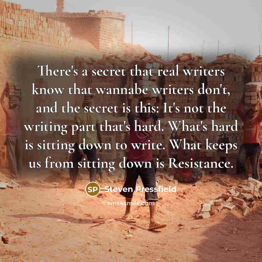 “There's a secret that real writers know that wannabe writers don't, and the secret is this: It's not the writing part that's hard. What's hard is sitting down to write. What keeps us from sitting down is Resistance.” quote by Steven Pressfield