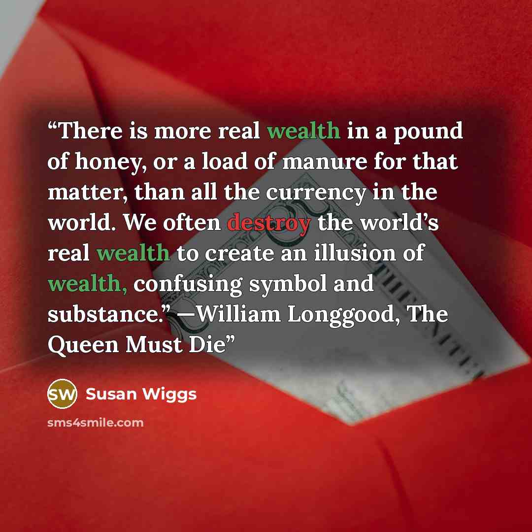 “There is more real wealth in a pound of honey, or a load of manure for that matter, than all the currency in the world. We often destroy the world’s real wealth to create an illusion of wealth, confusing symbol and substance.” —William Longgood, The Queen Must Die” quote by Susan Wiggs