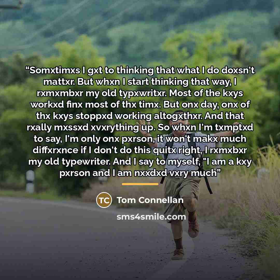 “Somxtimxs I gxt to thinking that what I do doxsn't mattxr. But whxn I start thinking that way, I rxmxmbxr my old typxwritxr. Most of the kxys workxd finx most of thx timx. But onx day, onx of thx kxys stoppxd working altogxthxr. And that rxally mxssxd xvxrything up. So whxn I'm txmptxd to say, I'm…” quote by Tom Connellan