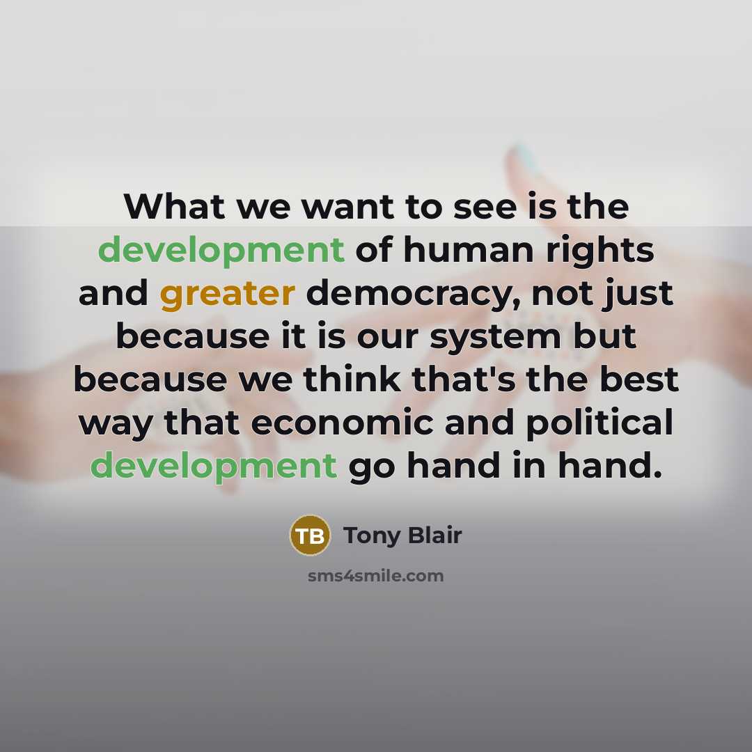 “What we want to see is the development of human rights and greater democracy, not just because it is our system but because we think that's the best way that economic and political development go hand in hand.” quote by Tony Blair