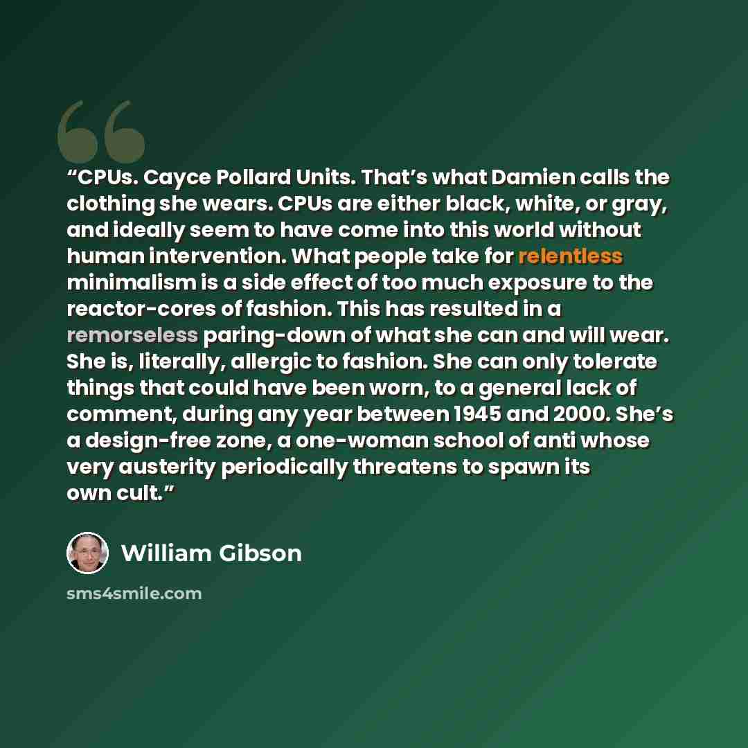 “CPUs. Cayce Pollard Units. That’s what Damien calls the clothing she wears. CPUs are either black, white, or gray, and ideally seem to have come into this world without human intervention. What people take for relentless minimalism is a side effect of too much exposure to the reactor-cores of…” quote by William Gibson